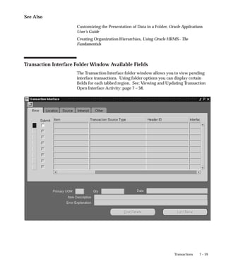 7 – 59
Transactions
See Also
Customizing the Presentation of Data in a Folder, Oracle Applications
User’s Guide
Creating Organization Hierarchies, Using Oracle HRMS– The
Fundamentals
Transaction Interface Folder Window Available Fields
The Transaction Interface folder window allows you to view pending
interface transactions. Using folder options you can display certain
fields for each tabbed region. See: Viewing and Updating Transaction
Open Interface Activity: page 7 – 58.
 
