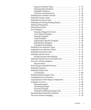 v
Contents
Required Attribute Values 4 – 13
. . . . . . . . . . . . . . . . . . . . . . . . . . . . .
Interdependent Attributes 4 – 14
. . . . . . . . . . . . . . . . . . . . . . . . . . . . .
Updatable Attributes 4 – 17
. . . . . . . . . . . . . . . . . . . . . . . . . . . . . . . . .
Control Level Dependences 4 – 18
. . . . . . . . . . . . . . . . . . . . . . . . . . . .
Defining Item Attribute Controls 4 – 20
. . . . . . . . . . . . . . . . . . . . . . . . . . .
Defining Container Types 4 – 22
. . . . . . . . . . . . . . . . . . . . . . . . . . . . . . . . .
Defining Item Status Codes 4 – 23
. . . . . . . . . . . . . . . . . . . . . . . . . . . . . . .
Defining and Viewing Pending Statuses 4 – 25
. . . . . . . . . . . . . . . . . . . . .
Defining Picking Rules 4 – 27
. . . . . . . . . . . . . . . . . . . . . . . . . . . . . . . . . . .
Defining Item Types 4 – 29
. . . . . . . . . . . . . . . . . . . . . . . . . . . . . . . . . . . . . .
Item Templates 4 – 31
. . . . . . . . . . . . . . . . . . . . . . . . . . . . . . . . . . . . . . . . . .
Templates Shipped by Oracle 4 – 31
. . . . . . . . . . . . . . . . . . . . . . . . . .
User–defined Templates 4 – 35
. . . . . . . . . . . . . . . . . . . . . . . . . . . . . . .
Copying Templates 4 – 36
. . . . . . . . . . . . . . . . . . . . . . . . . . . . . . . . . . .
Using Templates 4 – 36
. . . . . . . . . . . . . . . . . . . . . . . . . . . . . . . . . . . . .
Organization–Specific Templates 4 – 36
. . . . . . . . . . . . . . . . . . . . . . .
Defining Item Templates 4 – 37
. . . . . . . . . . . . . . . . . . . . . . . . . . . . . .
Copying Item Templates 4 – 39
. . . . . . . . . . . . . . . . . . . . . . . . . . . . . .
Defining Cross–Reference Types 4 – 41
. . . . . . . . . . . . . . . . . . . . . . . . . . .
Assigning Cross–Reference Types 4 – 43
. . . . . . . . . . . . . . . . . . . . . . . . . .
Defining Commodity Codes 4 – 45
. . . . . . . . . . . . . . . . . . . . . . . . . . . . . . .
Defining Customer Items 4 – 47
. . . . . . . . . . . . . . . . . . . . . . . . . . . . . . . . .
Setting Customer Item Defaults 4 – 49
. . . . . . . . . . . . . . . . . . . . . . . .
Defining Customer Item Cross References 4 – 51
. . . . . . . . . . . . . . . . . . .
Overview of Item Categories 4 – 53
. . . . . . . . . . . . . . . . . . . . . . . . . . . . . .
Steps Involved 4 – 53
. . . . . . . . . . . . . . . . . . . . . . . . . . . . . . . . . . . . . . .
Item Category Flexfield Structures 4 – 54
. . . . . . . . . . . . . . . . . . . . . . . . .
Defining Categories 4 – 55
. . . . . . . . . . . . . . . . . . . . . . . . . . . . . . . . . . . . . .
Defining Category Sets 4 – 57
. . . . . . . . . . . . . . . . . . . . . . . . . . . . . . . . . . .
Cartonization 4 – 60
. . . . . . . . . . . . . . . . . . . . . . . . . . . . . . . . . . . . . . . .
Defining Default Category Sets 4 – 61
. . . . . . . . . . . . . . . . . . . . . . . . . . . .
Assigning Items to Categories 4 – 64
. . . . . . . . . . . . . . . . . . . . . . . . . . . . .
Copying Items with Category Assignments 4 – 67
. . . . . . . . . . . . . . . . .
Examples Overview 4 – 68
. . . . . . . . . . . . . . . . . . . . . . . . . . . . . . . . . . . . . .
Planning Example 4 – 69
. . . . . . . . . . . . . . . . . . . . . . . . . . . . . . . . . . . .
Purchasing Example 4 – 70
. . . . . . . . . . . . . . . . . . . . . . . . . . . . . . . . . .
Inventory Example 4 – 73
. . . . . . . . . . . . . . . . . . . . . . . . . . . . . . . . . . .
Unlimited Additional Category Sets 4 – 75
. . . . . . . . . . . . . . . . . . . .
Specifying Recommended Categories 4 – 76
. . . . . . . . . . . . . . . . . . . . . . .
Overview of Item Cataloging 4 – 78
. . . . . . . . . . . . . . . . . . . . . . . . . . . . . .
 