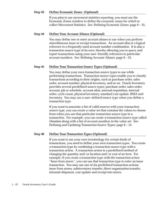 Step 43
Step 44
Step 45
Step 46
1 – 22 Oracle Inventory User’s Guide
Define Economic Zones (Optional)
If you plan to use movement statistics reporting, you must use the
Economic Zones window to define the economic zones for which to
collect Movement Statistics. See: Defining Economic Zones: page 6 – 35.
Define Your Account Aliases (Optional)
You may define one or more account aliases to use when you perform
miscellaneous issue or receipt transactions. An account alias is a logical
reference to a frequently used account number combination. It is also a
transaction source type of its own, thereby allowing you to query and
report transactions using your user–friendly references to particular
account numbers. See: Defining Account Aliases: page 6 – 25.
Define Your Transaction Source Types (Optional)
You may define your own transaction source types to use while
performing transactions. Transaction source types enable you to classify
transactions according to their origins, such as purchase order, sales
order, account number, physical inventory, and so on. Oracle Inventory
provides several predefined source types: purchase order, sales order,
account, job or schedule, account alias, internal requisition, internal
order, cycle count, physical inventory, standard cost update, RMA and
inventory. You may use a user–defined source type when you define a
transaction type.
If you want to associate a list of valid sources with your transaction
source type, you can create a value set that contains the values to choose
from when you use that particular transaction source type in a
transaction. For example, you can create a transaction source type called
Donation along with a list of account numbers in the value set. See:
Defining and Updating Transaction Source Types: page 6 – 13.
Define Your Transaction Types (Optional)
If you want to use your own terminology for certain kinds of
transactions, you need to define your own transaction types. You create
a transaction type by combining a transaction source type with a
transaction action. A transaction action is a predefined method of
changing the quantity and/or location and/or cost of an item. For
example, if you create a transaction type with the transaction action
”Issue from stores”, you can use that transaction type to enter an issue
transaction. You may use one of six predefined transaction actions:
issue from stores, subinventory transfer, direct organization transfer,
intransit shipment, cost update and receipt into stores.
 