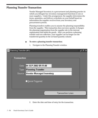 7 – 64 Oracle Inventory User’s Guide
Planning Transfer Transaction
Vendor Managed Inventory is a procurement and planning practice in
which you delegate key inventory management functions to one or
more suppliers. Under this arrangement, the supplier determines the
items, quantities, and delivery schedules on your behalf based on
information the supplier receives from your inventory and
procurement systems.
Planning transfers enables you to assume the planning responsibility
from the supplier. This transaction does not move goods, it changes
the planning organization from the supplier site to the internal
organization that holds the goods. After you perform a planning
transfer and run collection, your supplier can no longer see the
transferred quantity in the on hand quantity column.
" To enter a planning transfer transaction:
1. Navigate to the Planning Transfer window.
2. Enter the date and time of entry for the transaction.
 