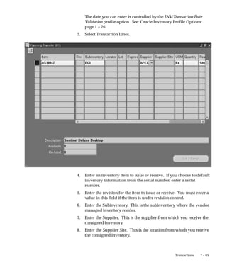 7 – 65
Transactions
The date you can enter is controlled by the INV:Transaction Date
Validation profile option. See: Oracle Inventory Profile Options:
page 1 – 26.
3. Select Transaction Lines.
4. Enter an inventory item to issue or receive. If you choose to default
inventory information from the serial number, enter a serial
number.
5. Enter the revision for the item to issue or receive. You must enter a
value in this field if the item is under revision control.
6. Enter the Subinventory. This is the subinventory where the vendor
managed inventory resides.
7. Enter the Supplier. This is the supplier from which you receive the
consigned inventory.
8. Enter the Supplier Site. This is the location from which you receive
the consigned inventory.
 