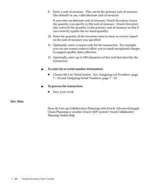 7 – 66 Oracle Inventory User’s Guide
9. Enter a unit of measure. This can be the primary unit of measure
(the default) or any valid alternate unit of measure.
If you enter an alternate unit of measure, Oracle Inventory issues
the quantity you specify in this unit of measure. Oracle Inventory
also converts the quantity to the primary unit of measure so that it
can correctly update the on–hand quantity.
10. Enter the quantity of the inventory item to issue or receive, based
on the unit of measure you specified.
11. Optionally, enter a reason code for the transaction. For example,
you can use reason codes to allow you to mark exceptional charges
to support quality data collection.
12. Optionally, enter up to 240 characters of free text that describe the
transaction.
" To enter lot or serial number information.
H Choose the Lot/Serial button. See: Assigning Lot Numbers: page
7 – 24 and Assigning Serial Numbers: page 7 – 25.
" To process the transaction:
H Save your work.
See Also
How do I set up Collaborative Planning with Oracle Advanced Supply
Chain Planning or another Oracle ERP system? Oracle Collaborative
Planning Online Help.
 