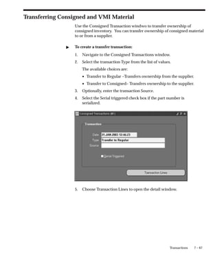 7 – 67
Transactions
Transferring Consigned and VMI Material
Use the Consigned Transaction windwo to transfer ownership of
consigned inventory. You can transfer ownership of consigned material
to or from a supplier.
" To create a transfer transaction:
1. Navigate to the Consigned Transactions window.
2. Select the transaction Type from the list of values.
The available choices are:
• Transfer to Regular –Transfers ownership from the supplier.
• Transfer to Consigned– Transfers ownership to the supplier.
3. Optionally, enter the transaction Source.
4. Select the Serial triggered check box if the part number is
serialized.
5. Choose Transaction Lines to open the detail window.
 