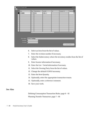 7 – 68 Oracle Inventory User’s Guide
6. Select an item from the list of values.
7. Enter the revision number if necessary.
8. Select the Subinventory where the inventory resides from the list of
values.
9. Enter locator information if necessary.
10. Enter the Lot / Serial information if necesary.
11. Select the Owning Party form the list of values.
12. Change the default UOM if necessary.
13. Enter the Item Quanity.
14. Optionally, select the appropriate transaction reason.
15. Optionally, enter a reference comment.
16. Save your work.
See Also
Defining Consumption Transaction Rules: page 6 – 43
Planning Transfer Transacton: page 7 – 64
 