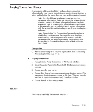 7 – 69
Transactions
Purging Transaction History
You can purge all transaction history and associated accounting
information for your current organization, where the transaction date is
before and including the purge date you enter and is in a closed period.
Note: You should be extremely cautious when purging
transaction information. Once you commit the process, Oracle
Inventory removes all related information from the database.
You cannot view or report on this information once you purge
it. For example, you can no longer report purged information
with the Accrual Reconciliation Report, the Transaction Register,
and so on.
Note: Since the Job/Lot Composition functionality in Oracle
Work in Process depends on the material transaction history,
you should not enter a purge date which purges material
transactions that are part of a genealogy you want to retain.
See: the Job Lot Composition Report, Oracle Work in Process
User’s Guide.
Prerequisites
❑ At least one closed period for your organization. See: Maintaining
Accounting Periods: page 10 – 7.
" To purge transactions:
1. Navigate to the Purge Transactions or All Reports window.
2. Enter Transaction Purge in the Name field. The Parameters window
appears.
3. Enter a name for your purge.
4. Enter a date. Oracle Inventory purges transaction information if the
transaction date is less than or equal to this date. This date must be
less than or equal to the most recently closed period date.
5. Choose Submit to launch the process.
See Also
Overview of Inventory Transactions: page 7 – 3
 