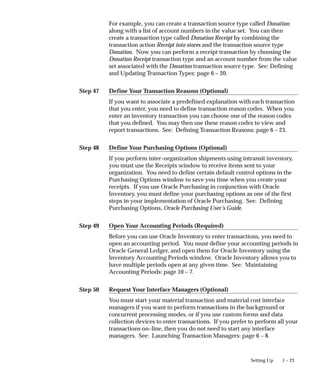 Step 47
Step 48
Step 49
Step 50
1 – 23
Setting Up
For example, you can create a transaction source type called Donation
along with a list of account numbers in the value set. You can then
create a transaction type called Donation Receipt by combining the
transaction action Receipt into stores and the transaction source type
Donation. Now you can perform a receipt transaction by choosing the
Donation Receipt transaction type and an account number from the value
set associated with the Donation transaction source type. See: Defining
and Updating Transaction Types: page 6 – 20.
Define Your Transaction Reasons (Optional)
If you want to associate a predefined explanation with each transaction
that you enter, you need to define transaction reason codes. When you
enter an inventory transaction you can choose one of the reason codes
that you defined. You may then use these reason codes to view and
report transactions. See: Defining Transaction Reasons: page 6 – 23.
Define Your Purchasing Options (Optional)
If you perform inter–organization shipments using intransit inventory,
you must use the Receipts window to receive items sent to your
organization. You need to define certain default control options in the
Purchasing Options window to save you time when you create your
receipts. If you use Oracle Purchasing in conjunction with Oracle
Inventory, you must define your purchasing options as one of the first
steps in your implementation of Oracle Purchasing. See: Defining
Purchasing Options, Oracle Purchasing User’s Guide.
Open Your Accounting Periods (Required)
Before you can use Oracle Inventory to enter transactions, you need to
open an accounting period. You must define your accounting periods in
Oracle General Ledger, and open them for Oracle Inventory using the
Inventory Accounting Periods window. Oracle Inventory allows you to
have multiple periods open at any given time. See: Maintaining
Accounting Periods: page 10 – 7.
Request Your Interface Managers (Optional)
You must start your material transaction and material cost interface
managers if you want to perform transactions in the background or
concurrent processing modes, or if you use custom forms and data
collection devices to enter transactions. If you prefer to perform all your
transactions on–line, then you do not need to start any interface
managers. See: Launching Transaction Managers: page 6 – 8.
 