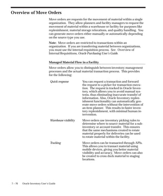 7 – 70 Oracle Inventory User’s Guide
Overview of Move Orders
Move orders are requests for the movement of material within a single
organization. They allow planners and facility managers to request the
movement of material within a warehouse or facility for purposes like
replenishment, material storage relocations, and quality handling. You
can generate move orders either manually or automatically depending
on the source type you use.
Note: Move orders are restricted to transactions within an
organization. If you are transferring material between organizations,
you must use the internal requisition process. See: Overview of
Internal Requisitions, Oracle Purchasing User’s Guide.
Managed Material Flow in a Facility
Move orders allow you to distinguish between inventory management
processes and the actual material transaction process. This provides
for the following:
Quick response You can request a transaction and forward
the request to a picker for transaction execu-
tion. The request is tracked in Oracle Inven-
tory, which allows you to avoid manual sys-
tems, thus eliminating inaccurate transfer of
information. Also, Oracle Inventory replen-
ishment functionality can automatically gen-
erate move orders without the intervention of
an item planner. This results in faster inven-
tory replenishment, with minimal human in-
tervention.
Warehouse visibility Move orders use inventory picking rules to
determine where to source material for a sub-
inventory or account transfer. This ensures
that the same mechanisms created to rotate
material properly for deliveries can be used
to rotate material within the facility.
Tracking Move orders can be transacted through APIs.
This allows you to transact material using
mobile devices, giving you better material
visibility and accuracy. Move orders can also
be created to cross dock material to staging
locations.
 
