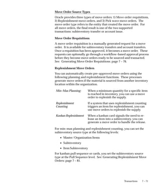 7 – 71
Transactions
Move Order Source Types
Oracle provides three types of move orders: 1) Move order requisitions,
2) Replenishment move orders, and 3) Pick wave move orders. The
move order type refers to the entity that created the move order. For
all move orders, the final result is one of the two supported
transactions: subinventory transfer or account issue.
Move Order Requisitions
A move order requisition is a manually generated request for a move
order. It is available for subinventory transfers and account transfers.
Once a requisition has been approved, it becomes a move order. These
requests can optionally go through a workflow–based approval process
before they become move orders ready to be sourced and transacted.
See: Generating Move Order Requisitions: page 7 – 76.
Replenishment Move Orders
You can automatically create pre–approved move orders using the
following planning and replenishment functions. These processes
generate move orders if the material is sourced from another inventory
location within the organization.
Min–Max Planning: When a minimum quantity for a specific item
is reached in inventory, you can use a move
order to replenish the supply.
Replenishment
Counting
If a system that uses replenishment counting
triggers an item for replenishment, you can
use move orders to replenish the supply.
Kanban Replenishment When a kanban card signals the need to re-
lease an item into a subinventory, you can
generate a move order to handle the release.
For min–max planning and replenishment counting, you can set the
subinventory source type at the following levels:
• Master/Organization Items
• Subinventory
• Item Subinventory
For kanban pull sequence or cards, you set the subinventory source
type at the Pull Sequence level. See: Generating Replenishment Move
Orders: page 7 – 81.
 