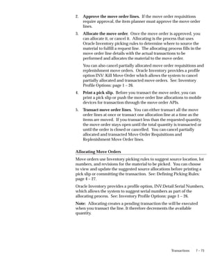 7 – 73
Transactions
2. Approve the move order lines. If the move order requisitions
require approval, the item planner must approve the move order
lines.
3. Allocate the move order. Once the move order is approved, you
can allocate it, or cancel it. Allocating is the process that uses
Oracle Inventory picking rules to determine where to source the
material to fulfill a request line. The allocating process fills in the
move order line details with the actual transactions to be
performed and allocates the material to the move order.
You can also cancel partially allocated move order requisitions and
replenishment move orders. Oracle Inventory provides a profile
option INV: Kill Move Order which allows the system to cancel
partially allocated and transacted move orders. See: Inventory
Profile Options: page 1 – 26.
4. Print a pick slip. Before you transact the move order, you can
print a pick slip or push the move order line allocations to mobile
devices for transaction through the move order APIs.
5. Transact move order lines. You can either transact all the move
order lines at once or transact one allocation line at a time as the
items are moved. If you transact less than the requested quantity,
the move order stays open until the total quantity is transacted or
until the order is closed or cancelled. You can cancel partially
allocated and transacted Move Order Requisitions and
Replenishment Move Order lines.
Allocating Move Orders
Move orders use Inventory picking rules to suggest source location, lot
numbers, and revisions for the material to be picked. You can choose
to view and update the suggested source allocations before printing a
pick slip or committing the transaction. See: Defining Picking Rules:
page 4 – 27.
Oracle Inventory provides a profile option, INV:Detail Serial Numbers,
which allows the system to suggest serial numbers as part of the
allocating process. See: Inventory Profile Options: page 1 – 26.
Note: Allocating creates a pending transaction the will be executed
when you transact the line. It therefore decrements the available
quantity.
 