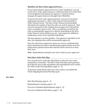 7 – 74 Oracle Inventory User’s Guide
Workflow for Move Order Approval Process
If you require planner approval for move order requisitions, you can
use the move order approval process, which forwards move order lines
to the designated item planner for approval. Oracle Inventory
manages the approval process through Oracle Workflow.
To govern the move order approval process, you set two inventory
organization parameters: Move Order Timeout Period and Move
Order Timeout Action. The Move Order Timeout Period attribute
determines the number of days the order can wait for approval. After
one time out period, if the recipient has not approved or rejected the
order, a reminder notice is sent. After a second time out period, the
order is automatically approved or rejected, depending on the Move
Order Timeout Action attribute you set. Upon approval, additional
notifications can be sent to specified individuals.
The item planner is an item attribute. If no planner is specified on the
item, the requisition line will be automatically approved.
Once the order line is approved, notices are sent to a notification list
that is attached to the source and destination subinventories to let the
subinventory planners know that material will be moved to or from
their areas.
Note: Replenishment and pick wave move orders are pre–approved.
Print Move Order Pick Slips
You can print move order pick slips before or after the move order
transaction is committed. The Move Order Pick Slip report generates
pick slips for move order requisitions and replenishment move orders.
See: Move Order Pick Slip Report: page 15 – 21.
To generate a pick slip for pick wave move orders, you submit the
Oracle Shipping Execution Pick Slip report.
See Also
Min–Max Planning: page 9 – 13
Replenishment Counting: page 9 – 52
Overview of Kanban Replenishment: page 9 – 35
Overview of Material Pick Waves: page 7 – 85
 