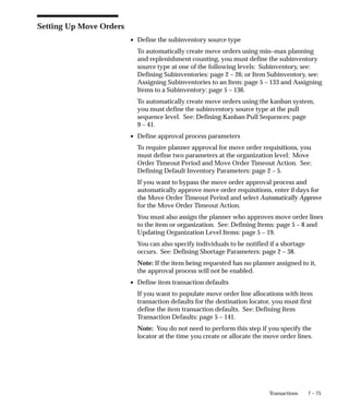 7 – 75
Transactions
Setting Up Move Orders
• Define the subinventory source type
To automatically create move orders using min–max planning
and replenishment counting, you must define the subinventory
source type at one of the following levels: Subinventory, see:
Defining Subinventories: page 2 – 26; or Item Subinventory, see:
Assigning Subinventories to an Item: page 5 – 133 and Assigning
Items to a Subinventory: page 5 – 136.
To automatically create move orders using the kanban system,
you must define the subinventory source type at the pull
sequence level. See: Defining Kanban Pull Sequences: page
9 – 41.
• Define approval process parameters
To require planner approval for move order requisitions, you
must define two parameters at the organization level: Move
Order Timeout Period and Move Order Timeout Action. See:
Defining Default Inventory Parameters: page 2 – 5.
If you want to bypass the move order approval process and
automatically approve move order requisitions, enter 0 days for
the Move Order Timeout Period and select Automatically Approve
for the Move Order Timeout Action.
You must also assign the planner who approves move order lines
to the item or organization. See: Defining Items: page 5 – 8 and
Updating Organization Level Items: page 5 – 19.
You can also specify individuals to be notified if a shortage
occurs. See: Defining Shortage Parameters: page 2 – 38.
Note: If the item being requested has no planner assigned to it,
the approval process will not be enabled.
• Define item transaction defaults
If you want to populate move order line allocations with item
transaction defaults for the destination locator, you must first
define the item transaction defaults. See: Defining Item
Transaction Defaults: page 5 – 141.
Note: You do not need to perform this step if you specify the
locator at the time you create or allocate the move order lines.
 
