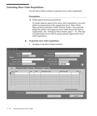 7 – 76 Oracle Inventory User’s Guide
Generating Move Order Requisitions
Use the Move Orders window to generate move order requisitions.
Prerequisites
❑ Define approval process parameters
To require planner approval for move order requisitions, you must
define two parameters at the organization level: Move Order
Timeout Period and Move Order Timeout Action. You must also
assign the planner who approves move order lines to the item or
organization. See: Setting Up Move Orders: page 7 – 75. This step
is required only if you wish to require planner approval for move
order requisitions.
" To generate move order requisitions:
1. Navigate to the Move Orders window.
 