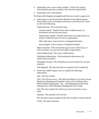 7 – 77
Transactions
2. Optionally, enter a move order number. To have the system
automatically generate a number, tab to the Description field.
3. Optionally, enter a description.
The Status field displays Incomplete until the move order is approved.
4. Information in the Header block defaults to the tabbed regions.
These fields can be overridden at the move order line level. Enter
or select the following:
Transaction type: The transaction type.
Account transfer: Transfer items from a subinventory to a
destination account (account issue).
Subinventory transfer: Transfer items from one subinventory to
another within the same inventory organization.
Move order issue: Issues items to a designated location.
Issue to project: Issues items to a designated project.
Shipt to Location: If the transaction type is move order issue, or
issue to project, you can enter the ship to organization.
Source Subinventory: The source subinventory.
Destination Subinventory: The destination subinventory for
subinventory transfers.
Destination Account: The destination account number for account
transfers.
Date Required: The date the items are required to be transferred.
5. In the Item tabbed region, enter or update the following
information:
Line: The line number.
LPN: The LPN put away. This field will display if you have Oracle
Warehouse Management installed, and you are working with a
WMS enabled organization. See: and Explaining License Plate
Management, Oracle Warehouse Management User’s Guide.
Item: The item number for which you want to perform a move
order.
Quantity: The quantity to be moved.
Rev: Revision control number (if the item is under revision control).
UOM: The unit of measure.
 