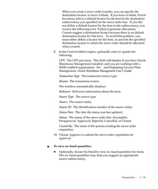 7 – 79
Transactions
When you create a move order transfer, you can specify the
destination locator, or leave it blank. If you leave it blank, Oracle
Inventory selects a default locator for the item in the destination
subinventory you specified on the move order line. If you did
not define a default locator for the item in the subinventory, you
receive the following error ’Failed to generate allocations.
Cannot suggest a destination locater because there is no default
destination locator for this item’. To avoid this problem, you
must either define a locator for the item, or provide the specified
destination locator to which the move order should be allocated
when created.
9. In the Control tabbed region, optionally enter or update the
following:
LPN: The LPN put away. This field will display if you have Oracle
Warehouse Management installed, and you are working with a
WMS enabled organization. See: and Explaining License Plate
Management, Oracle Warehouse Management User’s Guide.
Transaction Type: The transaction source type.
Reason: The transaction reason.
The window automatically displays:
Reference: Reference information about the item.
Source Type: The source type.
Source: The source entity.
Source ID: The identification number of the source entity.
Status Date: The date the status was last updated.
Status: The status of the move order line: Incomplete,
Preapproved, Approved, Rejected, Cancelled, or Closed.
Created By: The name of the person creating the move order
requisition.
10. Choose Approve to submit the move order requisition for
approval.
" To view on–hand quantities:
H Optionally, choose On Hand to view on–hand quantities for items.
The on–hand quantities may help you suggest an appropriate
source subinventory.
 