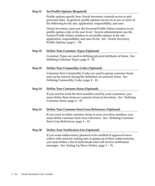 Step 51
Step 52
Step 53
Step 54
Step 55
Step 56
1 – 24 Oracle Inventory User’s Guide
Set Profile Options (Required)
Profile options specify how Oracle Inventory controls access to and
processes data. In general, profile options can be set at one or more of
the following levels: site, application, responsibility, and user.
Oracle Inventory users use the Personal Profile Values window to set
profile options only at the user level. System administrators use the
System Profile Values window to set profile options at the site,
application, responsibility, and user levels. See: Oracle Inventory
Profile Options: page 1 – 26.
Define Your Container Types (Optional)
Container Types are used in defining physical attributes of items. See:
Defining Container Types: page 4 – 22.
Define Your Commodity Codes (Optional)
Customer Item Commodity Codes are used to group customer items
and can be entered during the definition of customer items. See:
Defining Commodity Codes: page 4 – 45.
Define Your Customer Items (Optional)
If you need to track the item numbers used by your customers, you
must define these items as customer items in Inventory. See: Defining
Customer Items: page 4 – 47.
Define Your Customer Item Cross References (Optional)
If you want to relate customer items to your own item numbers, you
must define customer item cross references. See: Defining Customer
Item Cross References: page 4 – 51.
Define Your Notification List (Optional)
If you want subinventory planners to be notified of approved move
orders with material coming into or going out of their subinventories,
you must define a list of individuals who will receive notification
messages. See: Setting Up Move Orders: page 7 – 75.
 