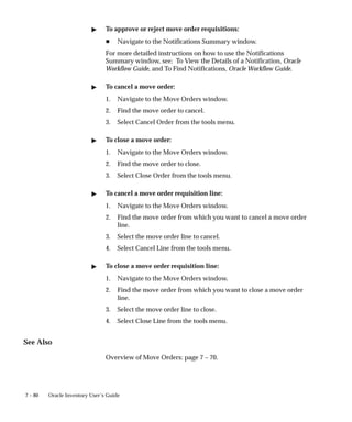 7 – 80 Oracle Inventory User’s Guide
" To approve or reject move order requisitions:
H Navigate to the Notifications Summary window.
For more detailed instructions on how to use the Notifications
Summary window, see: To View the Details of a Notification, Oracle
Workflow Guide, and To Find Notifications, Oracle Workflow Guide.
" To cancel a move order:
1. Navigate to the Move Orders window.
2. Find the move order to cancel.
3. Select Cancel Order from the tools menu.
" To close a move order:
1. Navigate to the Move Orders window.
2. Find the move order to close.
3. Select Close Order from the tools menu.
" To cancel a move order requisition line:
1. Navigate to the Move Orders window.
2. Find the move order from which you want to cancel a move order
line.
3. Select the move order line to cancel.
4. Select Cancel Line from the tools menu.
" To close a move order requisition line:
1. Navigate to the Move Orders window.
2. Find the move order from which you want to close a move order
line.
3. Select the move order line to close.
4. Select Close Line from the tools menu.
See Also
Overview of Move Orders: page 7 – 70.
 