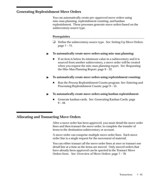 7 – 81
Transactions
Generating Replenishment Move Orders
You can automatically create pre–approved move orders using
min–max planning, replenishment counting, and kanban
replenishment. These processes generate move orders based on the
subinventory source type.
Prerequisites
❑ Define the subinventory source type. See: Setting Up Move Orders:
page 7 – 75.
" To automatically create move orders using min–max planning:
H If an item is below its minimum value in a subinventory and it is
sourced from another subinventory, a move order will be created
when you request the min–max planning report. See: Requesting
the Min–Max Planning Report: page 9 – 22.
" To automatically create move orders using replenishment counting:
H Run the Process Replenishment Counts program. See: Entering and
Processing Replenishment Counts: page 9 – 55.
" To automatically create move orders using kanban replenishment:
H Generate kanban cards. See: Generating Kanban Cards: page
9 – 44.
Allocating and Transacting Move Orders
After a move order has been approved, you must detail the move order
lines and then transact the move order, to complete the transfer of
items to the destination subinventory or account.
A move order can comprise multiple move order lines. Each move
order line is a single request for the movement of material.
You can either transact all the move order lines at once or transact one
detail line at a time as the items are moved. Only moved orders that
have already been approved can be queried in the Transact Move
Orders form. See: Overview of Move Orders: page 7 – 70.
 