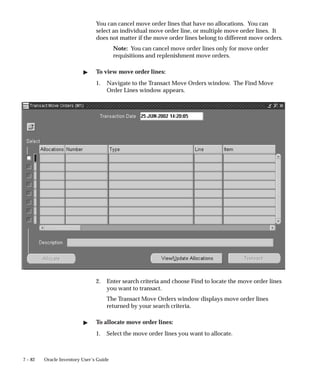 7 – 82 Oracle Inventory User’s Guide
You can cancel move order lines that have no allocations. You can
select an individual move order line, or multiple move order lines. It
does not matter if the move order lines belong to different move orders.
Note: You can cancel move order lines only for move order
requisitions and replenishment move orders.
" To view move order lines:
1. Navigate to the Transact Move Orders window. The Find Move
Order Lines window appears.
2. Enter search criteria and choose Find to locate the move order lines
you want to transact.
The Transact Move Orders window displays move order lines
returned by your search criteria.
" To allocate move order lines:
1. Select the move order lines you want to allocate.
 