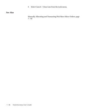 7 – 84 Oracle Inventory User’s Guide
2. Select Cancel / Close Line from the tools menu.
See Also
Manually Allocating and Transacting Pick Wave Move Orders: page
7 – 93
 