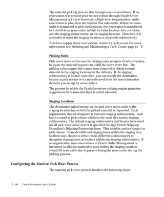 7 – 86 Oracle Inventory User’s Guide
The material picking process also manages your reservations. If no
reservation was created prior to pick release through Oracle Order
Management or Oracle Inventory, a high–level (organization–wide)
reservation is placed on the item for that sales order. When the move
order is transacted at pick confirmation, the reservation is transferred
to a detail–level reservation (which includes locators, lots, revisions,
and the staging subinventory) in the staging location. Therefore, it is
advisable to make the staging locations a reservable subinventory.
To relieve supply chain reservations, conduct a cycle count. For more
information see: Defining and Maintaining a Cycle Count: page 12 – 8
Picking Rules
Pick wave move orders use the picking rules set up in Oracle Inventory
to locate the material required to fulfill the move order line. The
picking rules suggest the transactions required to obtain enough
material in the staging location for the delivery. If the staging
subinventory is locator controlled, you can specify the destination
locator at pick release or it can be derived from the item transaction
defaults you set up for move orders.
The process by which the Oracle Inventory picking engine generates
suggestions for transaction lines is called allocation.
Staging Locations
The destination subinventory on the pick wave move order is the
staging location into which the picked material is deposited. Each
organization should designate at least one staging subinventory. Each
batch created at pick release will have the same destination staging
subinventory. The default staging subinventory and locator to be used
for all pick wave move orders is specified through Oracle Shipping
Execution’s Shipping Parameters form. This location can be changed at
pick release. To model different staging lanes within the staging area,
facilities may choose to either create different subinventories or
designate staging lanes as locators within one staging subinventory. If
an organization uses reservations in Oracle Order Management or
Inventory to allocate material to sales orders, the staging locations
should be reservable also to prevent losing the reservation during the
picking process.
Configuring the Material Pick Wave Process
The material pick wave process involves the following steps:
 
