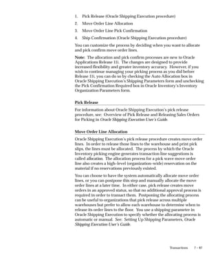 7 – 87
Transactions
1. Pick Release (Oracle Shipping Execution procedure)
2. Move Order Line Allocation
3. Move Order Line Pick Confirmation
4. Ship Confirmation (Oracle Shipping Execution procedure)
You can customize the process by deciding when you want to allocate
and pick confirm move order lines.
Note: The allocation and pick confirm processes are new to Oracle
Applications Release 11i. The changes are designed to provide
increased flexibility and greater inventory accuracy. However, if you
wish to continue managing your picking process as you did before
Release 11i, you can do so by checking the Auto Allocation box in
Oracle Shipping Execution’s Shipping Parameters form and unchecking
the Pick Confirmation Required box in Oracle Inventory’s Inventory
Organization Parameters form.
Pick Release
For information about Oracle Shipping Execution’s pick release
procedure, see: Overview of Pick Release and Releasing Sales Orders
for Picking in Oracle Shipping Execution User’s Guide.
Move Order Line Allocation
Oracle Shipping Execution’s pick release procedure creates move order
lines. In order to release those lines to the warehouse and print pick
slips, the lines must be allocated. The process by which the Oracle
Inventory picking engine generates transaction line suggestions is
called allocation. The allocation process for a pick wave move order
line also creates a high–level (organization–wide) reservation on the
material if no reservations previously existed.
You can choose to have the system automatically allocate move order
lines, or you can postpone this step and manually allocate the move
order lines at a later time. In either case, pick release creates move
orders in an approved status, so that no additional approval process is
required in order to transact them. Postponing the allocating process
can be useful to organizations that pick release across multiple
warehouses but prefer to allow each warehouse to determine when to
release its order lines to the floor. You use a shipping parameter in
Oracle Shipping Execution to specify whether the allocating process is
automatic or manual. See: Setting Up Shipping Parameters, Oracle
Shipping Execution User’s Guide.
 