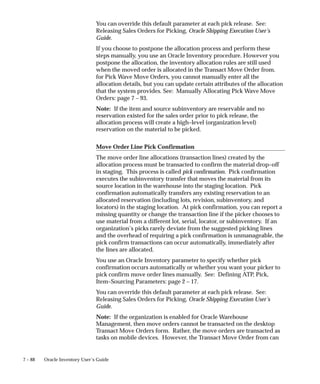 7 – 88 Oracle Inventory User’s Guide
You can override this default parameter at each pick release. See:
Releasing Sales Orders for Picking, Oracle Shipping Execution User’s
Guide.
If you choose to postpone the allocation process and perform these
steps manually, you use an Oracle Inventory procedure. However you
postpone the allocation, the inventory allocation rules are still used
when the moved order is allocated in the Transact Move Order from.
for Pick Wave Move Orders, you cannot manually enter all the
allocation details, but you can update certain attributes of the allocation
that the system provides. See: Manually Allocating Pick Wave Move
Orders: page 7 – 93.
Note: If the item and source subinventory are reservable and no
reservation existed for the sales order prior to pick release, the
allocation process will create a high–level (organization level)
reservation on the material to be picked.
Move Order Line Pick Confirmation
The move order line allocations (transaction lines) created by the
allocation process must be transacted to confirm the material drop–off
in staging. This process is called pick confirmation. Pick confirmation
executes the subinventory transfer that moves the material from its
source location in the warehouse into the staging location. Pick
confirmation automatically transfers any existing reservation to an
allocated reservation (including lots, revision, subinventory, and
locators) in the staging location. At pick confirmation, you can report a
missing quantity or change the transaction line if the picker chooses to
use material from a different lot, serial, locator, or subinventory. If an
organization’s picks rarely deviate from the suggested picking lines
and the overhead of requiring a pick confirmation is unmanageable, the
pick confirm transactions can occur automatically, immediately after
the lines are allocated.
You use an Oracle Inventory parameter to specify whether pick
confirmation occurs automatically or whether you want your picker to
pick confirm move order lines manually. See: Defining ATP, Pick,
Item–Sourcing Parameters: page 2 – 17.
You can override this default parameter at each pick release. See:
Releasing Sales Orders for Picking, Oracle Shipping Execution User’s
Guide.
Note: If the organization is enabled for Oracle Warehouse
Management, then move orders cannot be transacted on the desktop
Transact Move Orders form. Rather, the move orders are transacted as
tasks on mobile devices. However, the Transact Move Order from can
 