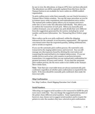 7 – 89
Transactions
be use to view the allocations, so long as LPNs have not been allocated.
The allocations can still be manually updated from this form, but the
Transact button is not available for move orders in a WMS enabled
organization.
To pick confirm move order lines manually, you use Oracle Inventory’s
Transact Move Orders window. You use the same procedure as you do
to transact move order requisitions and replenishment move orders.
The manual pick confirm option allows you to transact each move
order line or move order line allocation individually. This allows you
to confirm the transaction of each pick. When you manually pick
confirm (transact), you can update any pick details that were different
from the suggestions generated by the system, including lot, serial
number, and locator information. See: Transacting Move Orders: page
7 – 81.
Move orders can be over pick confirmed, within the shipping
tolerances for the customer, in an Inventory organization. The operator
can transact more than the requested quantity, adding additional lots
and or serials as required.
If you use the automatic pick confirm process, the material is only
transacted to the staging subinventory and reserved. You can still
manage any discrepancies found by deleting the reservation and
transacting the material back to its original subinventory. If you use
mobile devices such as bar code scanners to perform inventory
transactions, it is suggested that you use manual pick confirmation for
greatest inventory accuracy and control. If you used the automatic
pick confirm process, the the move order is not visible in the Transact
Move Order form.
Note: Note that non–reservable items are always automatically pick
confirmed, regardless of whether pick confirmation is required for the
batch. If the item should be manually pick confirmed, then make the
item reservable.
Ship Confirmation
See: Ship Confirm, Oracle Shipping Execution User’s Guide.
Serial Numbers
Allocating can suggest serial numbers to be transacted to fulfill the pick
wave move order line. You can change the suggested serial numbers if
the picker chose different serial numbers. Some organizations,
however, may choose not to suggest serial numbers and to require the
pickers to enter the numbers they have selected at pick confirmation.
 