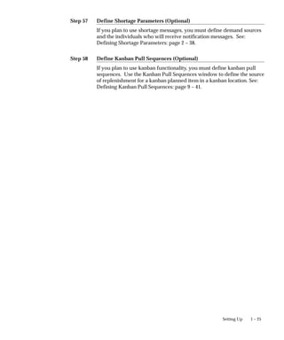 Step 57
Step 58
1 – 25
Setting Up
Define Shortage Parameters (Optional)
If you plan to use shortage messages, you must define demand sources
and the individuals who will receive notification messages. See:
Defining Shortage Parameters: page 2 – 38.
Define Kanban Pull Sequences (Optional)
If you plan to use kanban functionality, you must define kanban pull
sequences. Use the Kanban Pull Sequences window to define the source
of replenishment for a kanban planned item in a kanban location. See:
Defining Kanban Pull Sequences: page 9 – 41.
 
