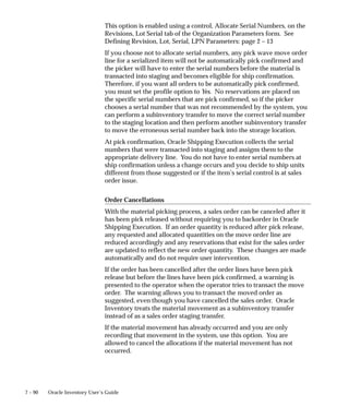 7 – 90 Oracle Inventory User’s Guide
This option is enabled using a control, Allocate Serial Numbers, on the
Revisions, Lot Serial tab of the Organization Parameters form. See
Defining Revision, Lot, Serial, LPN Parameters: page 2 – 13
If you choose not to allocate serial numbers, any pick wave move order
line for a serialized item will not be automatically pick confirmed and
the picker will have to enter the serial numbers before the material is
transacted into staging and becomes eligible for ship confirmation.
Therefore, if you want all orders to be automatically pick confirmed,
you must set the profile option to Yes. No reservations are placed on
the specific serial numbers that are pick confirmed, so if the picker
chooses a serial number that was not recommended by the system, you
can perform a subinventory transfer to move the correct serial number
to the staging location and then perform another subinventory transfer
to move the erroneous serial number back into the storage location.
At pick confirmation, Oracle Shipping Execution collects the serial
numbers that were transacted into staging and assigns them to the
appropriate delivery line. You do not have to enter serial numbers at
ship confirmation unless a change occurs and you decide to ship units
different from those suggested or if the item’s serial control is at sales
order issue.
Order Cancellations
With the material picking process, a sales order can be canceled after it
has been pick released without requiring you to backorder in Oracle
Shipping Execution. If an order quantity is reduced after pick release,
any requested and allocated quantities on the move order line are
reduced accordingly and any reservations that exist for the sales order
are updated to reflect the new order quantity. These changes are made
automatically and do not require user intervention.
If the order has been cancelled after the order lines have been pick
release but before the lines have been pick confirmed, a warning is
presented to the operator when the operator tries to transact the move
order. The warning allows you to transact the moved order as
suggested, even though you have cancelled the sales order. Oracle
Inventory treats the material movement as a subinventory transfer
instead of as a sales order staging transfer.
If the material movement has already occurred and you are only
recording that movement in the system, use this option. You are
allowed to cancel the allocations if the material movement has not
occurred.
 