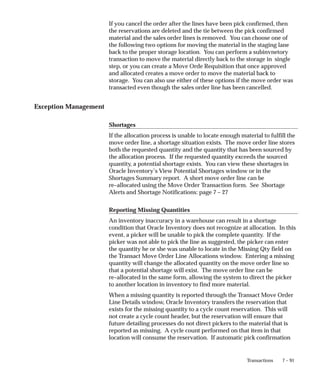 7 – 91
Transactions
If you cancel the order after the lines have been pick confirmed, then
the reservations are deleted and the tie between the pick confirmed
material and the sales order lines is removed. You can choose one of
the following two options for moving the material in the staging lane
back to the proper storage location. You can perform a subinvnetory
transaction to move the material directly back to the storage in single
step, or you can create a Move Orde Requisition that once approved
and allocated creates a move order to move the material back to
storage. You can also use either of these options if the move order was
transacted even though the sales order line has been cancelled.
Exception Management
Shortages
If the allocation process is unable to locate enough material to fulfill the
move order line, a shortage situation exists. The move order line stores
both the requested quantity and the quantity that has been sourced by
the allocation process. If the requested quantity exceeds the sourced
quantity, a potential shortage exists. You can view these shortages in
Oracle Inventory’s View Potential Shortages window or in the
Shortages Summary report. A short move order line can be
re–allocated using the Move Order Transaction form. See Shortage
Alerts and Shortage Notifications: page 7 – 27
Reporting Missing Quantities
An inventory inaccuracy in a warehouse can result in a shortage
condition that Oracle Inventory does not recognize at allocation. In this
event, a picker will be unable to pick the complete quantity. If the
picker was not able to pick the line as suggested, the picker can enter
the quantity he or she was unable to locate in the Missing Qty field on
the Transact Move Order Line Allocations window. Entering a missing
quantity will change the allocated quantity on the move order line so
that a potential shortage will exist. The move order line can be
re–allocated in the same form, allowing the system to direct the picker
to another location in inventory to find more material.
When a missing quantity is reported through the Transact Move Order
Line Details window, Oracle Inventory transfers the reservation that
exists for the missing quantity to a cycle count reservation. This will
not create a cycle count header, but the reservation will ensure that
future detailing processes do not direct pickers to the material that is
reported as missing. A cycle count performed on that item in that
location will consume the reservation. If automatic pick confirmation
 