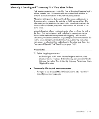 7 – 93
Transactions
Manually Allocating and Transacting Pick Wave Move Orders
Pick wave move orders are created by Oracle Shipping Execution’s pick
release process. You can use the Transact Move Orders window to
perform manual allocations of the pick wave move order.
Allocation is the process that uses Oracle Inventory picking rules to
determine where to source the material to fulfill a request line. The
allocation process populates the move order line allocations with the
actual transactions to be performed and allocates the material to the
move order.
Manual allocation allows you to determine when to release the pick to
the floor. This option is used with global order management with
distributed warehouse management and shipping. With manual
allocation, you can release orders to your regional warehouses from the
central order management location in advance, allowing individual
warehouses to schedule their picks closer to the actual ship date. See:
Overview of Material Pick Wave Process: page 7 – 85.
Prerequisites
❑ Define shipping parameters.
To allocate pick wave move orders using the Transact Move
Orders window, you must define shipping parameters in Oracle
Shipping Execution. See: Setting Up Shipping Parameters, Oracle
Shipping Execution.
" To manually allocate pick wave move orders:
1. Navigate to the Transact Move Orders window. The Find Move
Order Lines window appears.
 