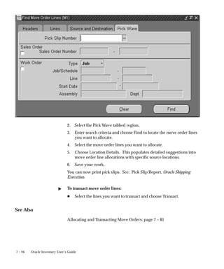 7 – 94 Oracle Inventory User’s Guide
2. Select the Pick Wave tabbed region.
3. Enter search criteria and choose Find to locate the move order lines
you want to allocate.
4. Select the move order lines you want to allocate.
5. Choose Location Details. This populates detailed suggestions into
move order line allocations with specific source locations.
6. Save your work.
You can now print pick slips. See: Pick Slip Report, Oracle Shipping
Execution.
" To transact move order lines:
H Select the lines you want to transact and choose Transact.
See Also
Allocating and Transacting Move Orders: page 7 – 81
 
