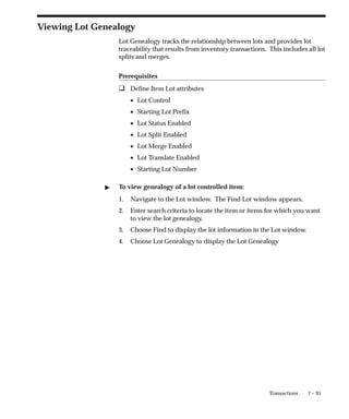 7 – 95
Transactions
Viewing Lot Genealogy
Lot Genealogy tracks the relationship between lots and provides lot
traceability that results from inventory transactions. This includes all lot
splits and merges.
Prerequisites
❑ Define Item Lot attributes
• Lot Control
• Starting Lot Prefix
• Lot Status Enabled
• Lot Split Enabled
• Lot Merge Enabled
• Lot Translate Enabled
• Starting Lot Number
" To view genealogy of a lot controlled item:
1. Navigate to the Lot window. The Find Lot window appears.
2. Enter search criteria to locate the item or items for which you want
to view the lot genealogy.
3. Choose Find to display the lot information in the Lot window.
4. Choose Lot Genealogy to display the Lot Genealogy
 