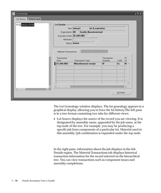 7 – 96 Oracle Inventory User’s Guide
The Lot Genealogy window displays. The lot genealogy appears in a
graphical display, allowing you to trace the lot history.The left pane
is in a tree format containing two tabs for different views:
• Lot Source displays the source of the record you are viewing. It is
designated by assembly name, appended by the job name, at the
top node of the tree. For example, you may be producing a
specific job from components of a particular lot. Material used in
this assembly/job combination is expanded under the top node.
In the right pane, information about the job displays in the Job
Details region. The Material Transactions tab displays historical
transaction information for the record selected on the hierarchical
tree. You can view transactions such as component issues and
assembly completions.
 