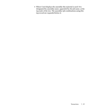 7 – 97
Transactions
• Where Used displays the assembly this material is used. It is
designated by assembly name, appended by the job name, at the
top node of the tree. The assembly/job combinations using this
top record are expanded below it.
 