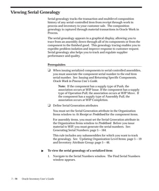 7 – 98 Oracle Inventory User’s Guide
Viewing Serial Genealogy
Serial genealogy tracks the transaction and multilevel composition
history of any serial–controlled item from receipt through work in
process and inventory to your customer sale. The composition
genealogy is captured through material transactions in Oracle Work in
Process.
The serial genealogy appears in a graphical display, allowing you to
trace from an assembly down through all of its components or from the
component to the finished good. This genealogy tracing enables you to
expedite problem isolation and improve response to customer request.
Serial genealogy also helps you to track and regulate supplier
performance and quality.
Prerequisites
❑ When issuing serialized components to serial controlled assemblies,
you must associate the component serial number to the end item
serial number. See: Issuing and Returning Specific Components,
Oracle Work in Process User’s Guide.
Note: If the component has a supply type of Push, the
association occurs at WIP Issue. If the component has a supply
type of Operation Pull, the association occurs at WIP Move. If
the component has a supply type of Assembly Pull, the
association occurs at WIP Completion.
❑ Define Serial Generation attributes
You must set the Serial Generation attribute in the Organization
Items window to At Receipt or Predefined for the component items.
For assembly items, you must set the Serial Generation attribute in
the Organization Items window to Predefined. Before you issue
material to WIP, you must generate the serial numbers. See:
Generating Serial Numbers: page 5 – 164.
This rule includes any subassemblies for which you want to track
the genealogy. See: Updating Organization Level Items: page 5 – 19
and Inventory Attribute Group: page 5 – 46.
" To view the serial genealogy of a serialized item:
1. Navigate to the Serial Numbers window. The Find Serial Numbers
window appears.
 