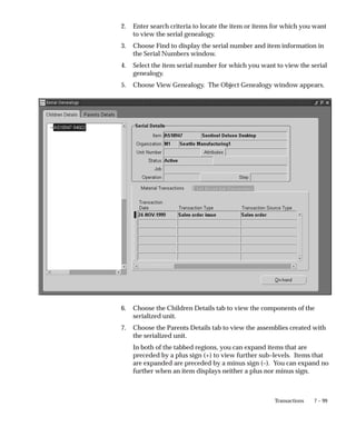 7 – 99
Transactions
2. Enter search criteria to locate the item or items for which you want
to view the serial genealogy.
3. Choose Find to display the serial number and item information in
the Serial Numbers window.
4. Select the item serial number for which you want to view the serial
genealogy.
5. Choose View Genealogy. The Object Genealogy window appears.
6. Choose the Children Details tab to view the components of the
serialized unit.
7. Choose the Parents Details tab to view the assemblies created with
the serialized unit.
In both of the tabbed regions, you can expand items that are
preceded by a plus sign (+) to view further sub–levels. Items that
are expanded are preceded by a minus sign (–). You can expand no
further when an item displays neither a plus nor minus sign.
 