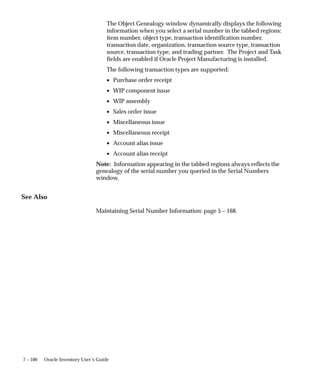 7 – 100 Oracle Inventory User’s Guide
The Object Genealogy window dynamically displays the following
information when you select a serial number in the tabbed regions:
item number, object type, transaction identification number,
transaction date, organization, transaction source type, transaction
source, transaction type, and trading partner. The Project and Task
fields are enabled if Oracle Project Manufacturing is installed.
The following transaction types are supported:
• Purchase order receipt
• WIP component issue
• WIP assembly
• Sales order issue
• Miscellaneous issue
• Miscellaneous receipt
• Account alias issue
• Account alias receipt
Note: Information appearing in the tabbed regions always reflects the
genealogy of the serial number you queried in the Serial Numbers
window.
See Also
Maintaining Serial Number Information: page 5 – 168.
 