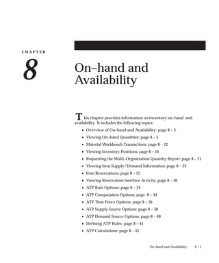 C H A P T E R
8
T
8 – 1
On–hand and Availability
On–hand and
Availability
his chapter provides information on inventory on–hand and
availability. It includes the following topics:
• Overview of On–hand and Availability: page 8 – 3
• Viewing On–hand Quantities: page 8 – 5
• Material Workbench Transactions: page 8 – 12
• Viewing Inventory Positions: page 8 – 16
• Requesting the Multi–Organization Quantity Report: page 8 – 21
• Viewing Item Supply/Demand Information: page 8 – 23
• Item Reservations: page 8 – 25
• Viewing Reservation Interface Activity: page 8 – 30
• ATP Rule Options: page 8 – 34
• ATP Computation Options: page 8 – 34
• ATP Time Fence Options: page 8 – 36
• ATP Supply Source Options: page 8 – 38
• ATP Demand Source Options: page 8 – 40
• Defining ATP Rules: page 8 – 41
• ATP Calculations: page 8 – 43
 