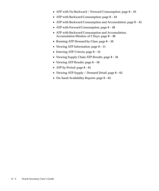 8 – 2 Oracle Inventory User’s Guide
• ATP with No Backward / Forward Consumption: page 8 – 43
• ATP with Backward Consumption: page 8 – 44
• ATP with Backward Consumption and Accumulation: page 8 – 45
• ATP with Forward Consumption: page 8 – 48
• ATP with Backward Consumption and Accumulation,
Accumulation Window of 2 Days: page 8 – 48
• Running ATP Demand by Class: page 8 – 50
• Viewing ATP Information: page 8 – 51
• Entering ATP Criteria: page 8 – 54
• Viewing Supply Chain ATP Results: page 8 – 56
• Viewing ATP Results: page 8 – 58
• ATP by Period: page 8 – 61
• Viewing ATP Supply / Demand Detail: page 8 – 63
• On–hand Availability Reports: page 8 – 65
 