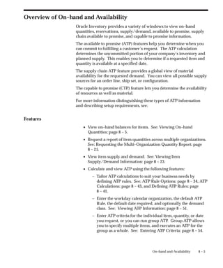 8 – 3
On–hand and Availability
Overview of On–hand and Availability
Oracle Inventory provides a variety of windows to view on–hand
quantities, reservations, supply/demand, available to promise, supply
chain available to promise, and capable to promise information.
The available to promise (ATP) features help you determine when you
can commit to fulfilling a customer’s request. The ATP calculation
determines the uncommitted portion of your company’s inventory and
planned supply. This enables you to determine if a requested item and
quantity is available at a specified date.
The supply chain ATP feature provides a global view of material
availability for the requested demand. You can view all possible supply
sources for an order line, ship set, or configuration.
The capable to promise (CTP) feature lets you determine the availability
of resources as well as material.
For more information distinguishing these types of ATP information
and describing setup requirements, see:
Features
• View on–hand balances for items. See: Viewing On–hand
Quantities: page 8 – 5.
• Request a report of item quantities across multiple organizations.
See: Requesting the Multi–Organization Quantity Report: page
8 – 21.
• View item supply and demand. See: Viewing Item
Supply/Demand Information: page 8 – 23.
• Calculate and view ATP using the following features:
– Tailor ATP calculations to suit your business needs by
defining ATP rules. See: ATP Rule Options: page 8 – 34, ATP
Calculations: page 8 – 43, and Defining ATP Rules: page
8 – 41.
– Enter the workday calendar organization, the default ATP
Rule, the default date required, and optionally the demand
class. See: Viewing ATP Information: page 8 – 51.
– Enter ATP criteria for the individual item, quantity, or date
you request, or you can run group ATP. Group ATP allows
you to specify multiple items, and executes an ATP for the
group as a whole. See: Entering ATP Criteria: page 8 – 54.
 