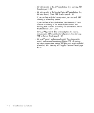 8 – 4 Oracle Inventory User’s Guide
– View the results of the ATP calculation. See: Viewing ATP
Results: page 8 – 58
– View the results of the Supply Chain ATP calculation. See:
Viewing Supply Chain ATP Results: page 8 – 56
If you use Oracle Order Management, you can check ATP
entering or scheduling orders.
If you use Oracle Work in Process, you can view ATP and
material availability in the ATP Results window. See:
Viewing ATP Material Availability for Discrete Jobs, Oracle
Work in Process User’s Guide.
– View ATP by period. This option displays the supply,
demand, and ATP quantities for all periods. See: Viewing
ATP by Period Detail: page 8 – 62.
– View ATP supply and demand detail. This displays the
supply and demand sources used in the ATP calculation,
such as open purchase orders, WIP jobs, and repetitive build
schedules. See: Viewing ATP Supply/Demand Detail: page
8 – 63.
 
