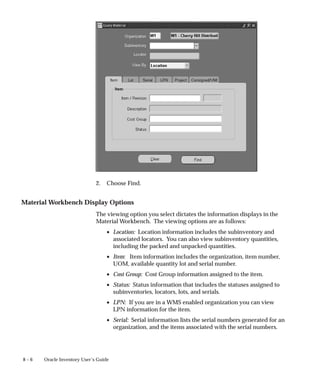 8 – 6 Oracle Inventory User’s Guide
2. Choose Find.
Material Workbench Display Options
The viewing option you select dictates the information displays in the
Material Workbench. The viewing options are as follows:
• Location: Location information includes the subinventory and
associated locators. You can also view subinventory quantities,
including the packed and unpacked quantities.
• Item: Item information includes the organization, item number,
UOM, available quantity lot and serial number.
• Cost Group: Cost Group information assigned to the item.
• Status: Status information that includes the statuses assigned to
subinventories, locators, lots, and serials.
• LPN: If you are in a WMS enabled organization you can view
LPN information for the item.
• Serial: Serial information lists the serial numbers generated for an
organization, and the items associated with the serial numbers.
 