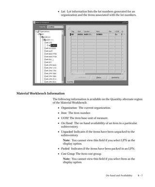 8 – 7
On–hand and Availability
• Lot: Lot information lists the lot numbers generated for an
organization and the items associated with the lot numbers.
Material Workbench Information
The following information is available on the Quantity alternate region
of the Material Workbench:
• Organization: The current organization.
• Item: The item number.
• UOM: The item base unit of measure.
• On Hand: The on hand availability of an item in a particular
subinventory.
• Unpacked: Indicates if the items have been unpacked to the
subinventory.
Note: You cannot view this field if you select LPN as the
display option.
• Packed: Indicates if the items have been packed in an LPN.
• Cost Group: The item cost group.
Note: You cannot view this field if you select Item as the
display option.
 