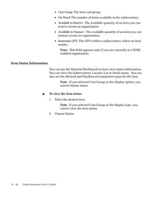 8 – 10 Oracle Inventory User’s Guide
• Cost Group: The item cost group.
• On Hand: The number of items available in the subinventory
• Available to Reserve: The available quantity of an item you can
reserve across an organization.
• Available to Transact: The available quantity of an item you can
transact across an organization.
• Innermost LPN: The LPN within a subinventory where an item
resides.
Note: This field appears only if you are currently in a WMS
enabled organization.
Item Status Information
You can use the Material Workbench to item view status information.
You can view the Subinventory, Locator, Lot or Serial status. You can
also see the allowed and Disallowed transaction types for the item.
Note: If you selected Cost Group as the display option, you
cannot choose status.
" To view the item status:
1. Select the desired item.
Note: If you selected Cost Group as the display type, you
cannot view the item status.
2. Choose Status.
 