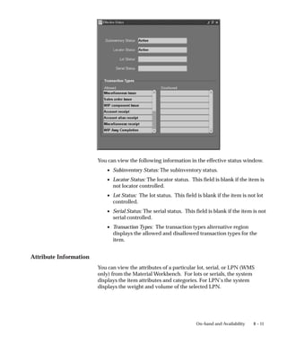 8 – 11
On–hand and Availability
You can view the following information in the effective status window.
• Subinventory Status: The subinventory status.
• Locator Status: The locator status. This field is blank if the item is
not locator controlled.
• Lot Status: The lot status. This field is blank if the item is not lot
controlled.
• Serial Status: The serial status. This field is blank if the item is not
serial controlled.
• Transaction Types: The transaction types alternative region
displays the allowed and disallowed transaction types for the
item.
Attribute Information
You can view the attributes of a particular lot, serial, or LPN (WMS
only) from the Material Workbench. For lots or serials, the system
displays the item attributes and categories. For LPN’s the system
displays the weight and volume of the selected LPN.
 