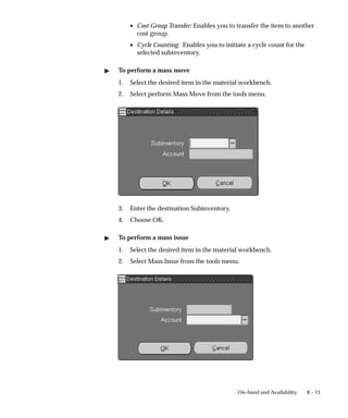 8 – 13
On–hand and Availability
• Cost Group Transfer: Enables you to transfer the item to another
cost group.
• Cycle Counting: Enables you to initiate a cycle count for the
selected subinventory.
" To perform a mass move
1. Select the desired item in the material workbench.
2. Select perform Mass Move from the tools menu.
3. Enter the destination Subinventory.
4. Choose OK.
" To perform a mass issue
1. Select the desired item in the material workbench.
2. Select Mass Issue from the tools menu.
 