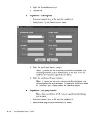 8 – 14 Oracle Inventory User’s Guide
3. Enter the destination account.
4. Choose OK.
" To perform a status update
1. Select the desired item in the material workbench.
2. Select Status Update from the tools menu.
3. Enter the applicable Status changes.
Note: If you do not set an inventory control for the item, you
cannot update that status. For example, if the item is not lot
controlled, you cannot update the lot status.
4. Enter the applicable Reason changes.
Note: If you do not set an inventory control for the item, you
cannot update that status reason. For example, if the item is not
lot controlled, you cannot update the lot status reason.
" To perform a cost group transfer:
Note: You must be in a WMS enabled organization to change
cost groups.
1. Select the desired item in the material workbench.
2. Select Cost Group Transfer from the tools menu.
 