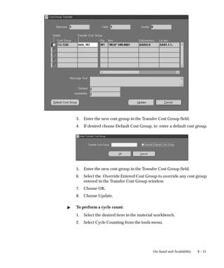 8 – 15
On–hand and Availability
3. Enter the new cost group in the Transfer Cost Group field.
4. If desired choose Default Cost Group, to enter a default cost group.
5. Enter the new cost group in the Transfer Cost Group field.
6. Select the Override Entered Cost Group to override any cost group
entered in the Transfer Cost Group window.
7. Choose OK.
8. Choose Update.
" To perform a cycle count:
1. Select the desired item in the material workbench.
2. Select Cycle Counting from the tools menu.
 
