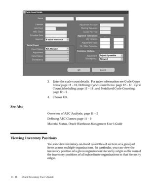 8 – 16 Oracle Inventory User’s Guide
3. Enter the cycle count details. For more information see Cycle Count
Items: page 12 – 16, Defining Cycle Count Items: page 12 – 17, Cycle
Count Scheduling: page 12 – 19 , and Serialized Cycle Counting:
page 12 – 5 .
4. Choose OK.
See Also
Overview of ABC Analysis: page 11 – 2
Defining ABC Classes: page 11 – 9
Material Status, Oracle Warehouse Management User’s Guide
Viewing Inventory Positions
You can view inventory on–hand quantities of an item or a group of
items across multiple organizations. In particular, you can view the
inventory position of a given organization hierarchy origin as the sum of
the inventory positions of all subordinate organizations to that hierarchy
origin.
 